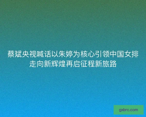 蔡斌央视喊话以朱婷为核心引领中国女排走向新辉煌再启征程新旅路